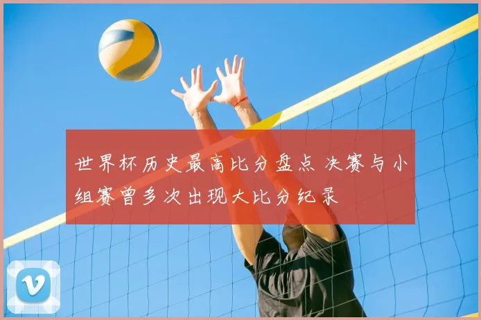 世界杯历史最高比分盘点 决赛与小组赛曾多次出现大比分纪录