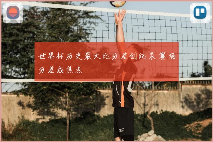 世界杯历史最大比分差创纪录 赛场分差成焦点