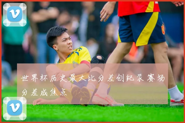 世界杯历史最大比分差创纪录 赛场分差成焦点