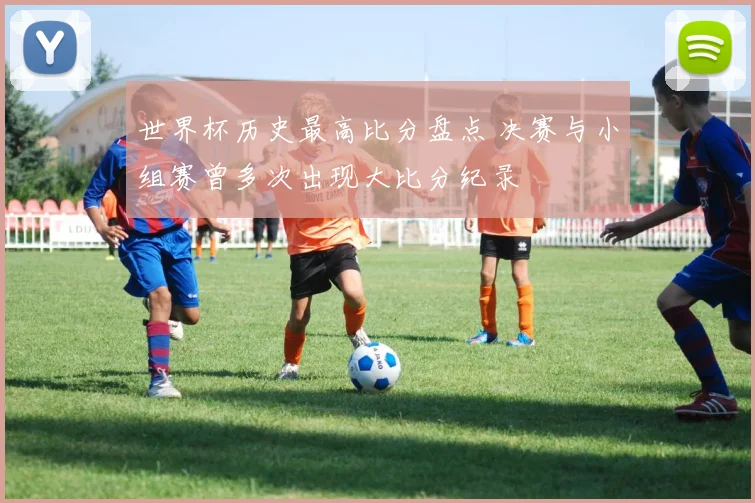 世界杯历史最高比分盘点 决赛与小组赛曾多次出现大比分纪录